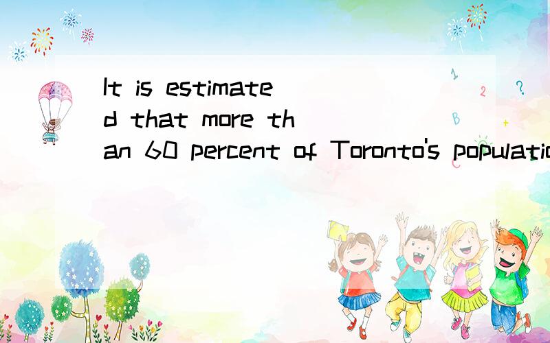 It is estimated that more than 60 percent of Toronto's population trace their roots It is estimated that more than 60 percent of Toronto's population trace their roots to countries other than Britain