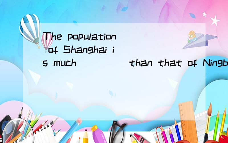 The population of Shanghai is much_____than that of Ningbo.A.bigger B.smaller C.more D.less