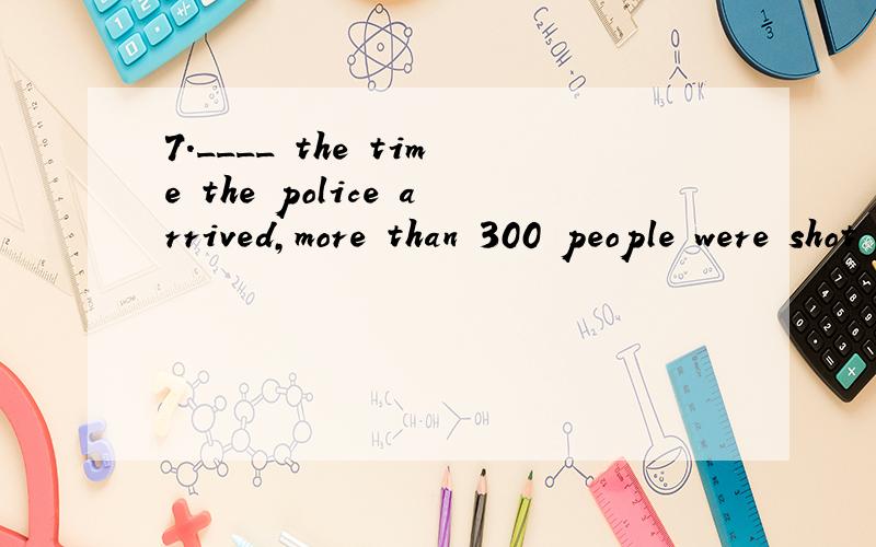 7.____ the time the police arrived,more than 300 people were shot dead.A) At B) As C) By D) When