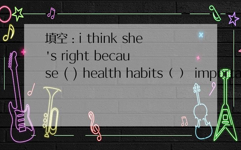 填空：i think she's right because ( ) health habits（ ） important