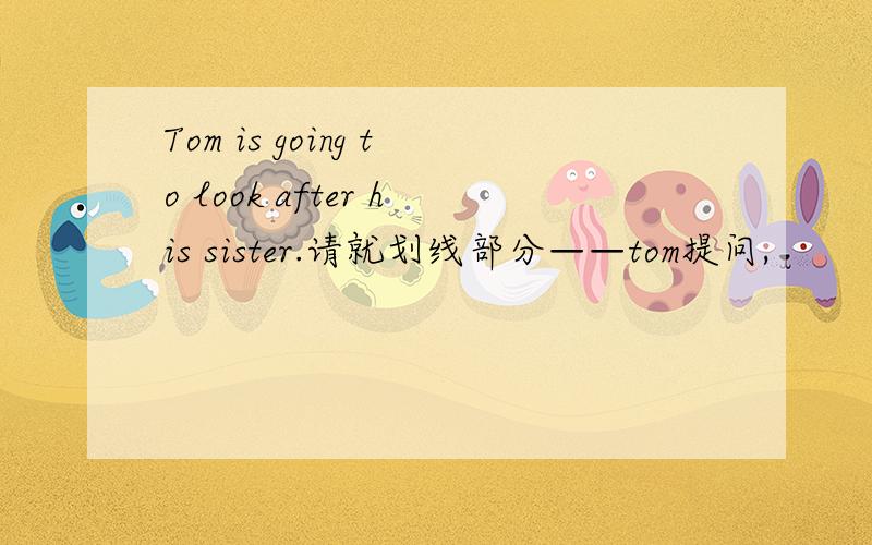 Tom is going to look after his sister.请就划线部分——tom提问,