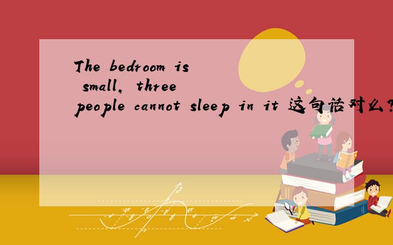 The bedroom is small, three people cannot sleep in it 这句话对么?