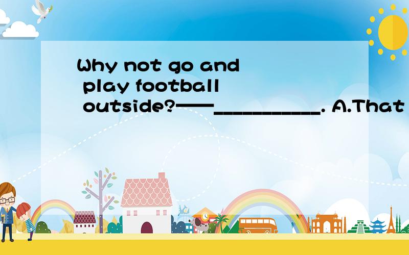 Why not go and play football outside?——___________. A.That is a good idea. B.Of course we do.