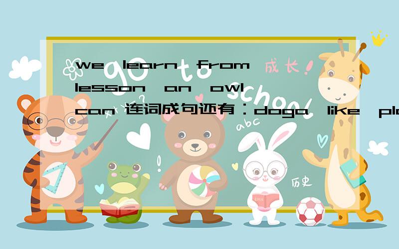 we,learn,from,lesson,an,owl,can 连词成句还有：doga,like,play,children,with,tothe,why,is,coming,of,snake,out,the,box你们的都一样。而且时间也一样。那再问一个好了。( )is the capital of china填beijing shanghai hongkong