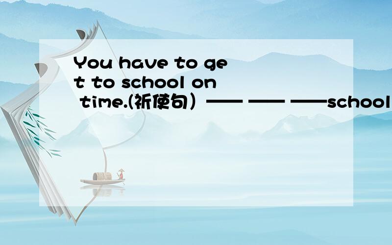 You have to get to school on time.(祈使句）—— —— ——school on time