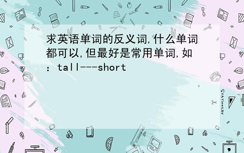 求英语单词的反义词,什么单词都可以,但最好是常用单词,如：tall---short