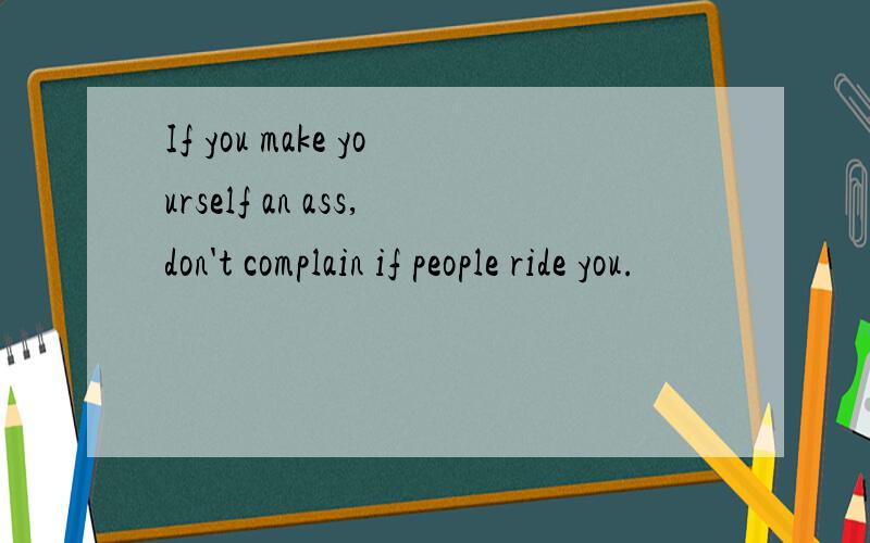 If you make yourself an ass,don't complain if people ride you.