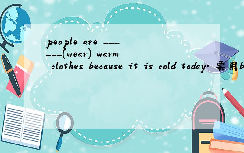 people are ______(wear) warm clothes because it is cold today. 要用be+doing否?应该怎么填呢.