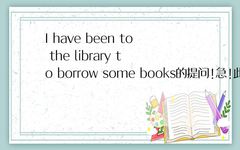 I have been to the library to borrow some books的提问!急!此题是补全对话:A:HELLO,dear!I have waited for you for half an hour.________________B:I have been to the library to borrow some books.I'am so tired and hungry now.I want to eat someth