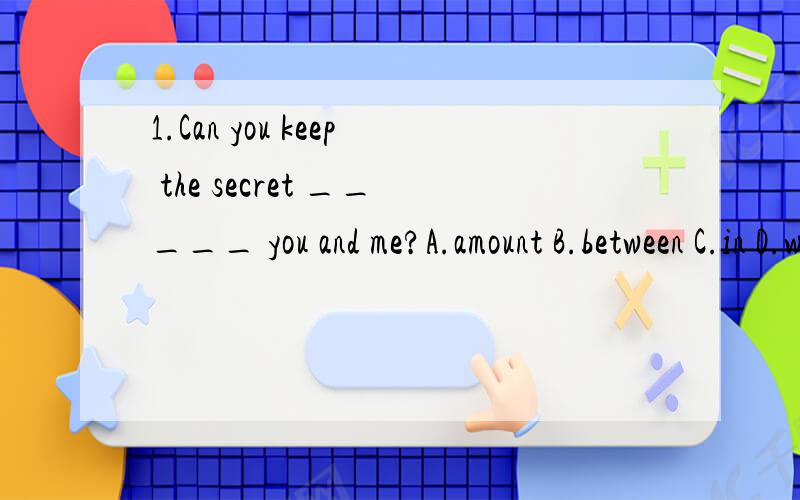 1.Can you keep the secret _____ you and me?A.amount B.between C.in D.with2.Have you finished your report yet?No,I'll finish it in_____ten minutes.A.another B.other C.more D.the another