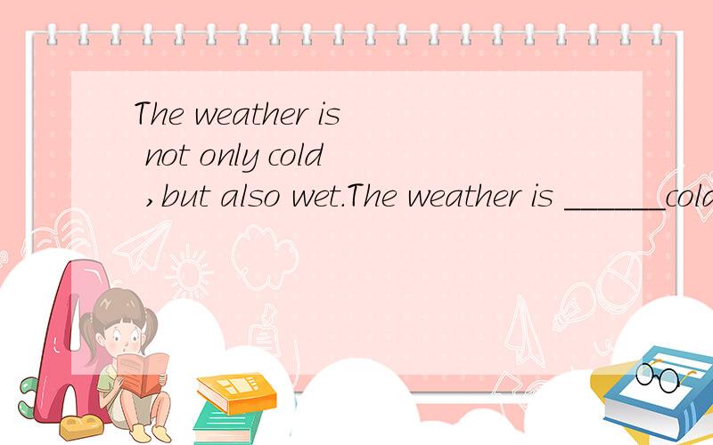 The weather is not only cold ,but also wet.The weather is ______cold_______wet.