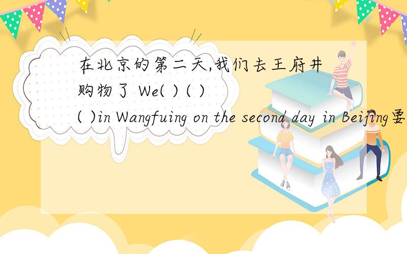 在北京的第二天,我们去王府井购物了 We( ) ( ) ( )in Wangfuing on the second day in Beijing要三个单词