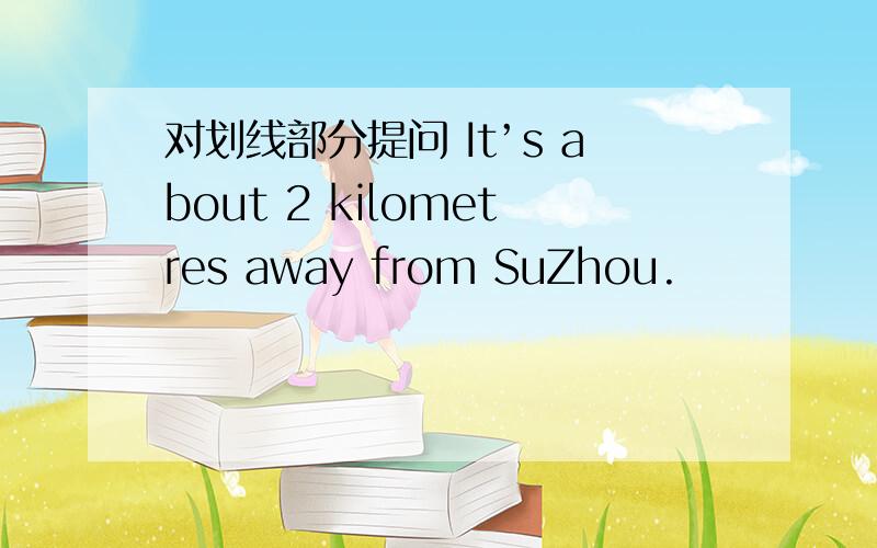 对划线部分提问 It’s about 2 kilometres away from SuZhou.