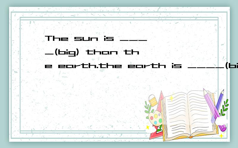 The sun is ____(big) than the earth.the earth is ____(big )than the moon.
