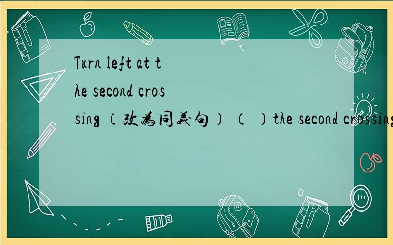 Turn left at the second crossing （改为同义句） （ ）the second crossing（ ） the left