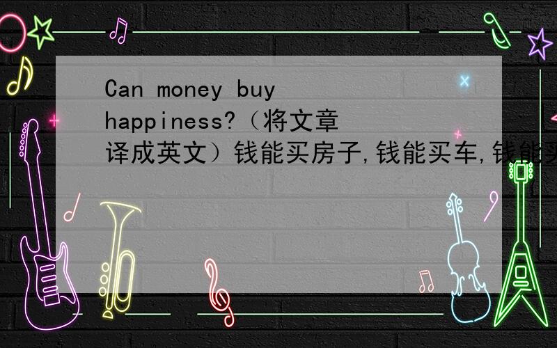 Can money buy happiness?（将文章译成英文）钱能买房子,钱能买车,钱能买食物、衣服、书……虽然钱能买很多东西,但我认为钱买不到幸福,因为“幸福”是人与人交流中的一种快乐感,而不是用钱