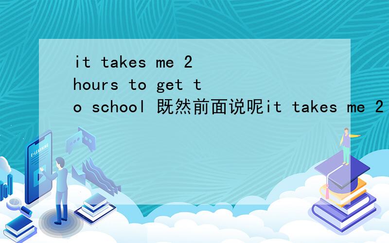 it takes me 2 hours to get to school 既然前面说呢it takes me 2 hours为什么后面还要to get to school