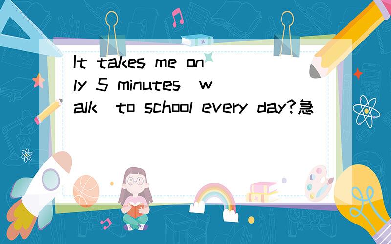 It takes me only 5 minutes(walk)to school every day?急