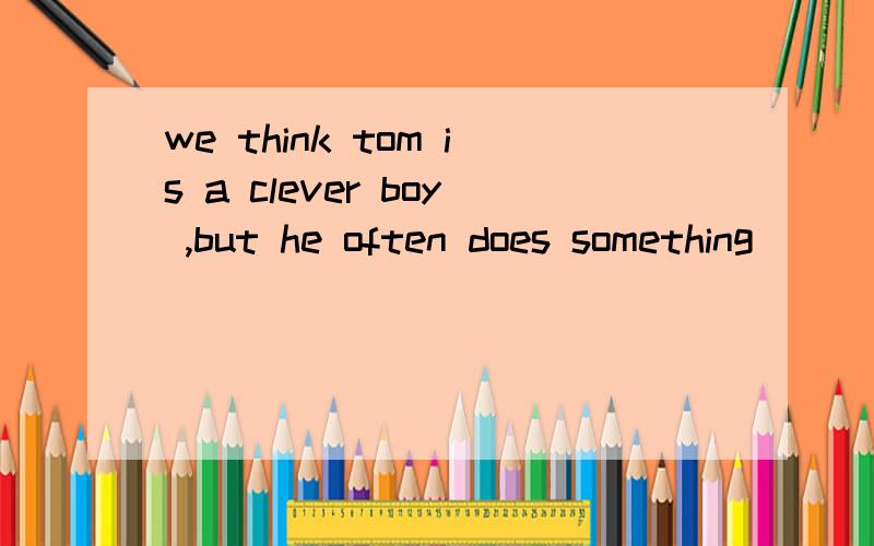 we think tom is a clever boy ,but he often does something____