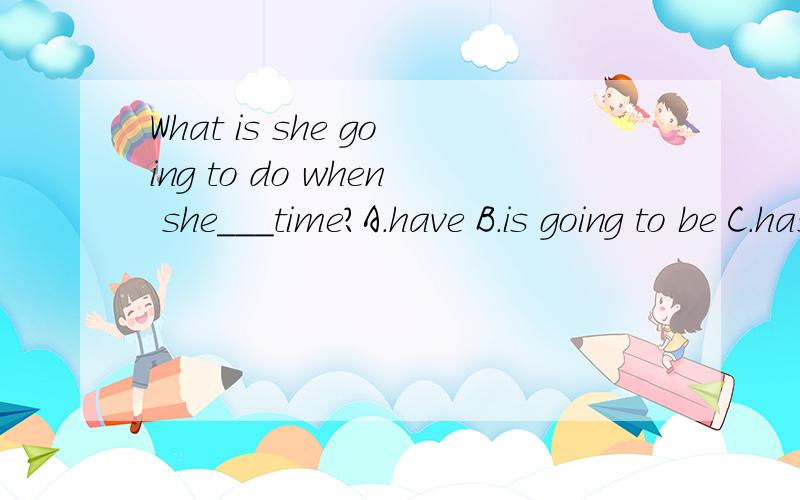 What is she going to do when she___time?A.have B.is going to be C.has D.is going to heve请问一下这题选什么?为什么?