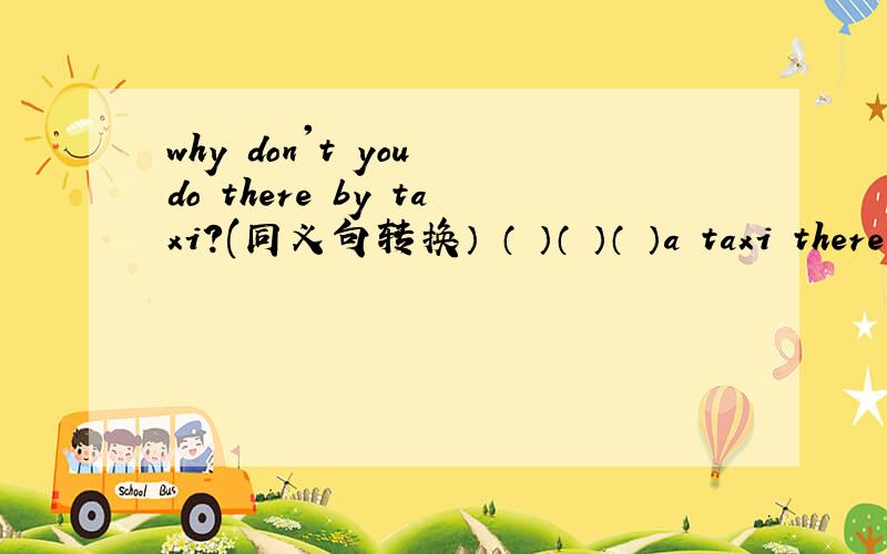 why don't you do there by taxi?(同义句转换） （ ）（ ）（ ）a taxi there?