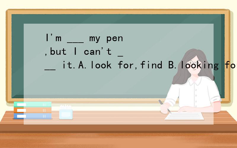 I'm ___ my pen,but I can't ___ it.A.look for,find B.looking for C.find,look for D.finding,look for