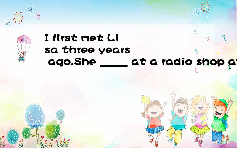I first met Lisa three years ago.She _____ at a radio shop at the time.A.has worked B.was workingC.had been working D.had worked哪个正确,请分析一下为什么?