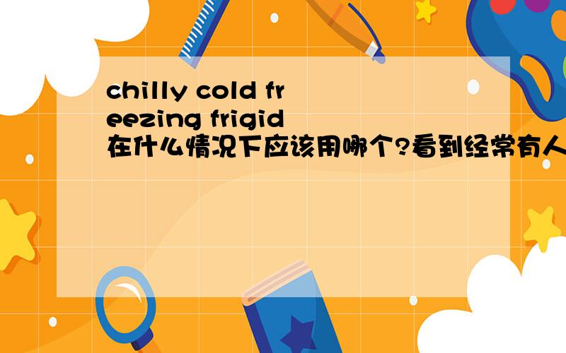 chilly cold freezing frigid 在什么情况下应该用哪个?看到经常有人混用,向确切的知道他们应该用在什么样的语境下.