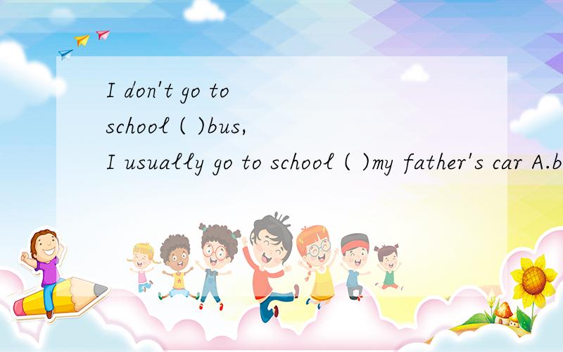 I don't go to school ( )bus,I usually go to school ( )my father's car A.by,in B.by,by C.on,in D.inI don't go to school ( )bus,I usually go to school ( )my father's car A.by,in B.by,by C.on,in D.in,in
