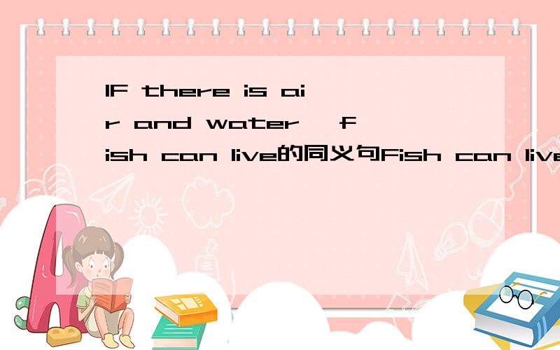 IF there is air and water ,fish can live的同义句Fish can live_______air__________waterFish can`t live _______air __________water