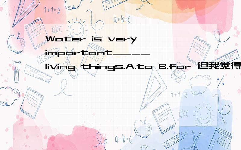 Water is very important____ living things.A.to B.for 但我觉得是A.Water is very important____ living things.A.to B.for但我觉得是A.