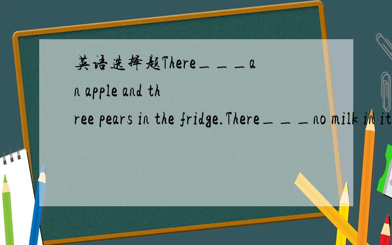英语选择题There___an apple and three pears in the fridge.There___no milk in it.A.is is B.are are C.are is