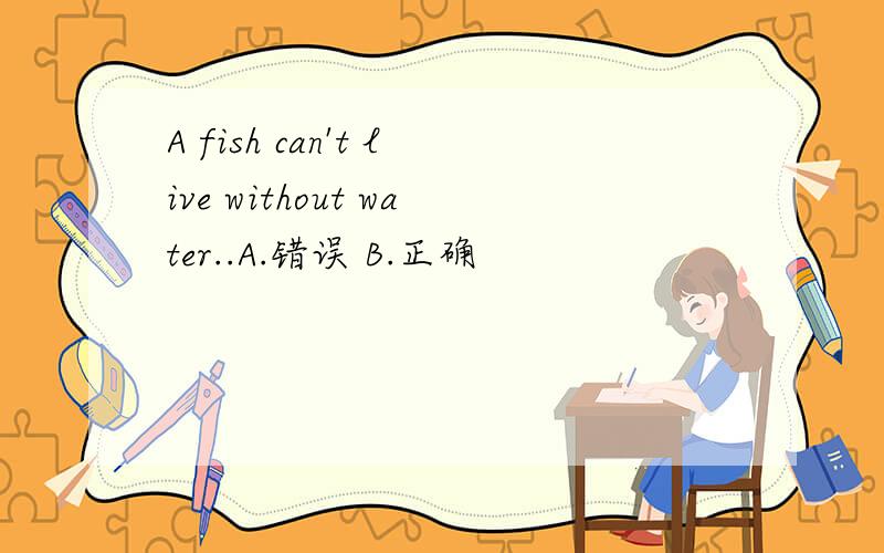A fish can't live without water..A.错误 B.正确