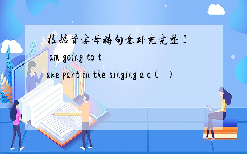 根据首字母将句意补充完整 I am going to take part in the singing a c( )