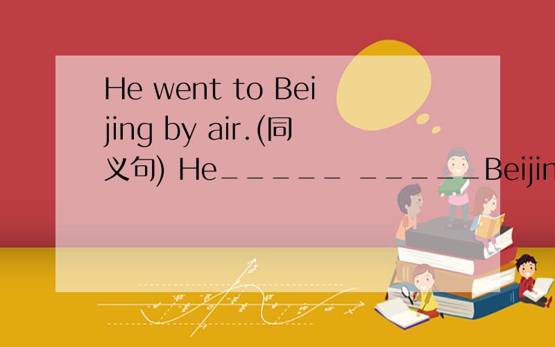 He went to Beijing by air.(同义句) He_____ _____Beijing.