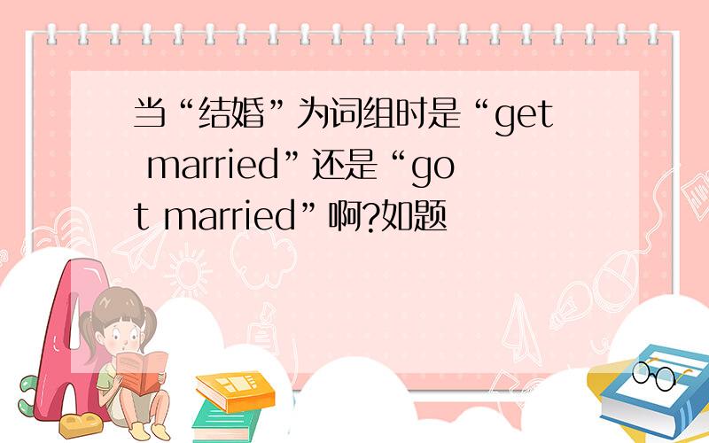 当“结婚”为词组时是“get married”还是“got married”啊?如题