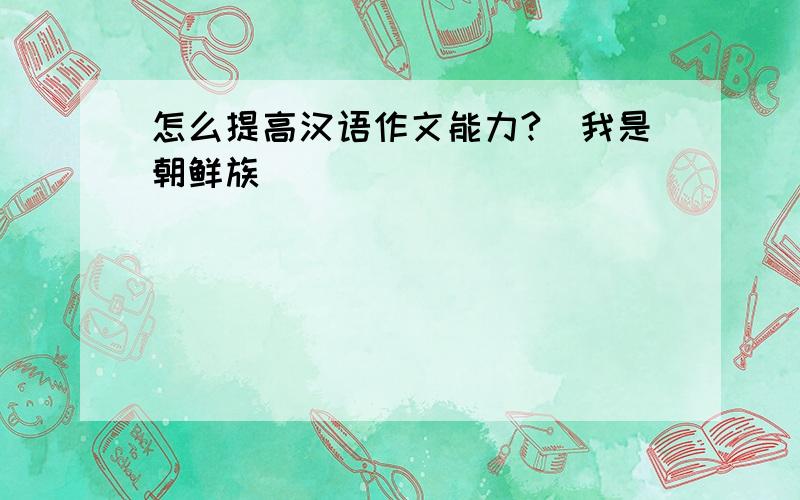 怎么提高汉语作文能力?(我是朝鲜族)