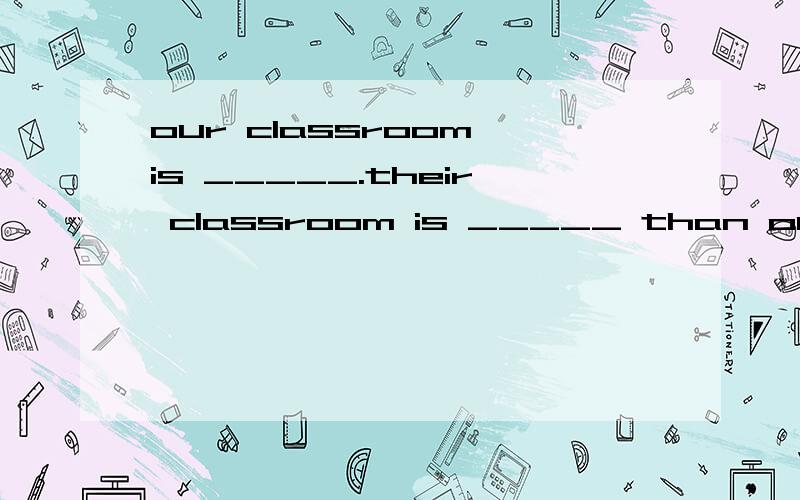 our classroom is _____.their classroom is _____ than ours .your class-room is ___of all