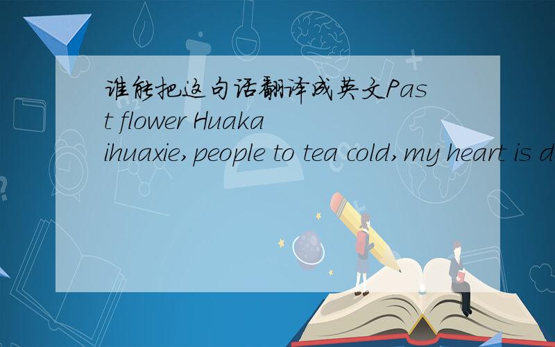 谁能把这句话翻译成英文Past flower Huakaihuaxie,people to tea cold,my heart is dead