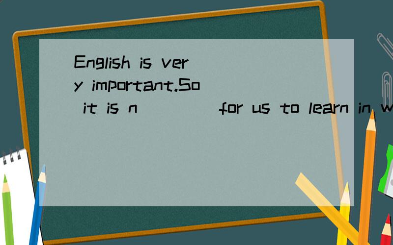 English is very important.So it is n____ for us to learn in well.