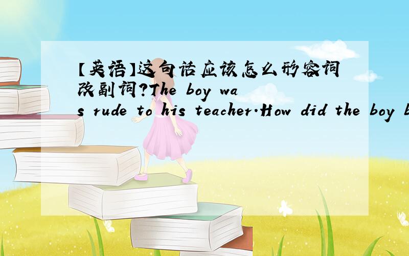 【英语】这句话应该怎么形容词改副词?The boy was rude to his teacher.How did the boy behave?要怎么回答呀?给你个例句.They were loud when they talked.How did they talk?答：They talked loudly.新概念二的练习册,给个