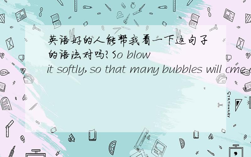 英语好的人能帮我看一下这句子的语法对吗?So blow it softly,so that many bubbles will cme out.
