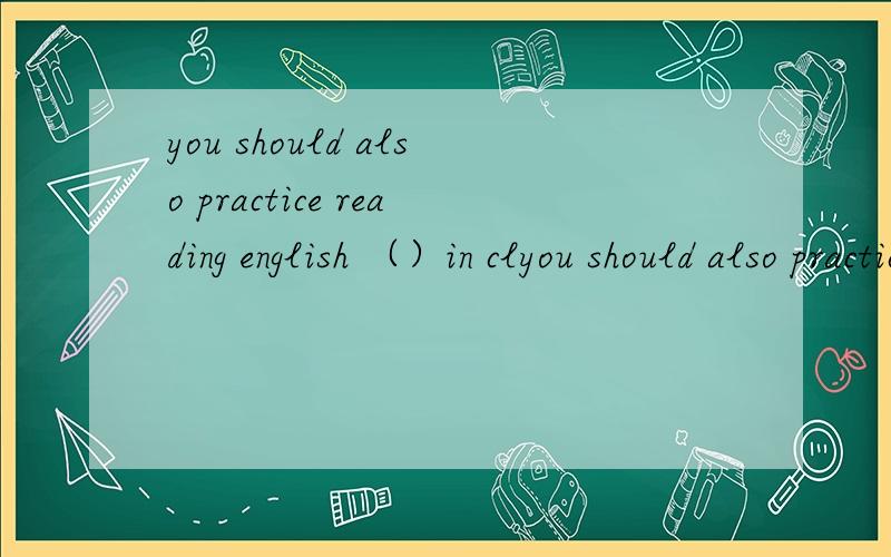 you should also practice reading english （）in clyou should also practice reading english  （）in class