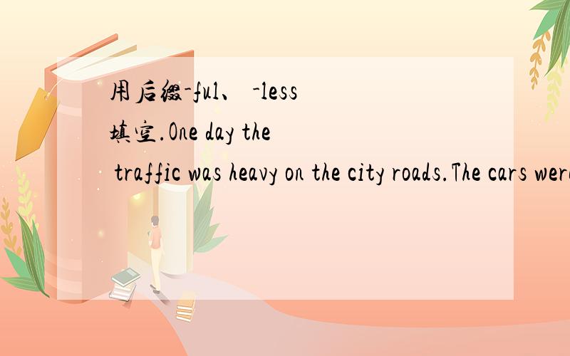用后缀-ful、 -less填空.One day the traffic was heavy on the city roads.The cars were end_____.It seemed to be hope____ to walk across the street.It was use_____ for us to wait and see.So we decided to walk over the footbridge.My daughter was ch