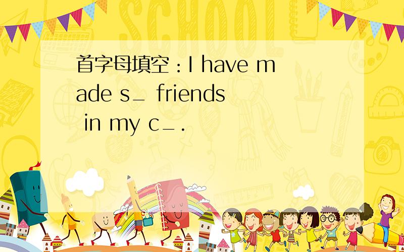 首字母填空：I have made s_ friends in my c_.