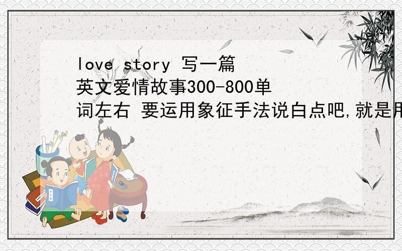 love story 写一篇英文爱情故事300-800单词左右 要运用象征手法说白点吧,就是用英文写个爱情故事,但是要用象征的手法