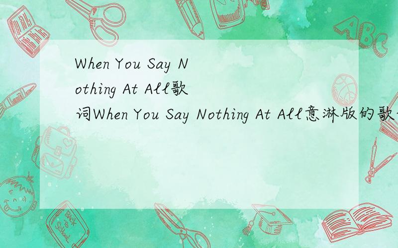 When You Say Nothing At All歌词When You Say Nothing At All意淋版的歌词....一定要是意淋版的.