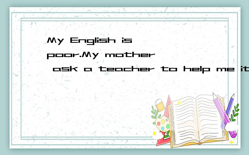 My English is poor.My mother ask a teacher to help me it.me和it之间用on还是with,