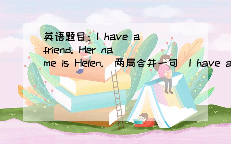 英语题目：I have a friend. Her name is Helen.(两局合并一句）I have a friend ______  _______.