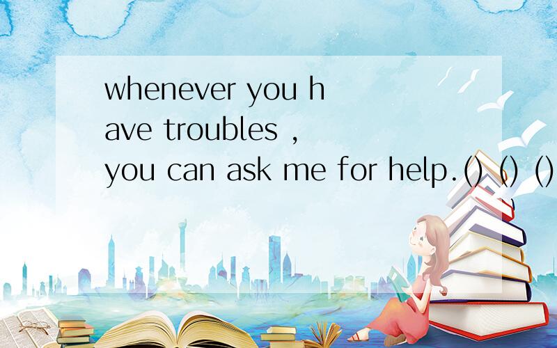 whenever you have troubles ,you can ask me for help.() () () you have troubles ,youcan ask me forwhenever you have troubles ,you can ask me for help.() () () you have troubles ,you can ask me for help.同义句